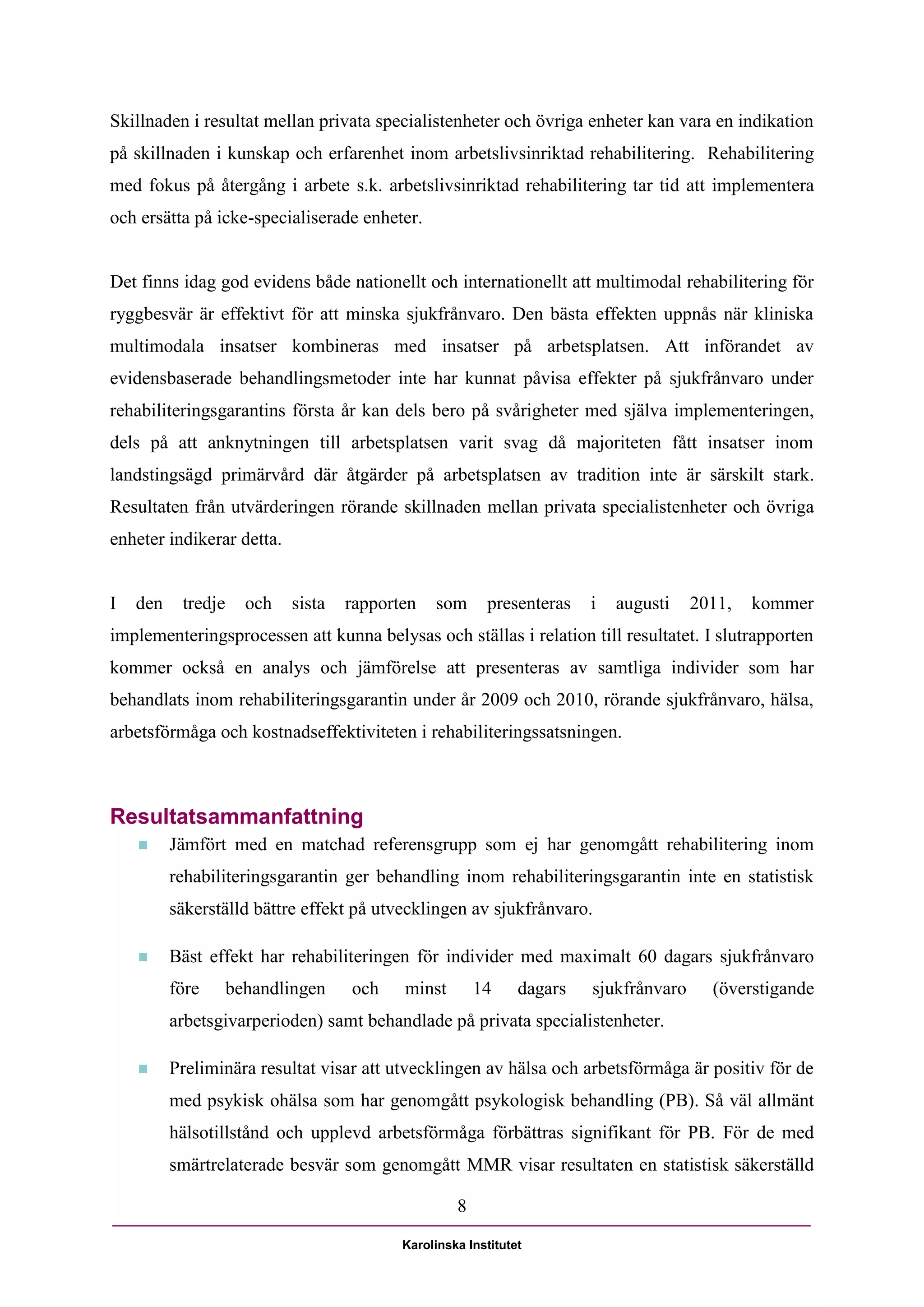 Skillnaden i resultat mellan privata specialistenheter och övriga enheter kan vara en indikation
på skillnaden i kunskap och erfarenhet inom arbetslivsinriktad rehabilitering. Rehabilitering
med fokus på återgång i arbete s.k. arbetslivsinriktad rehabilitering tar tid att implementera
och ersätta på icke-specialiserade enheter.


Det finns idag god evidens både nationellt och internationellt att multimodal rehabilitering för
ryggbesvär är effektivt för att minska sjukfrånvaro. Den bästa effekten uppnås när kliniska
multimodala insatser kombineras med insatser på arbetsplatsen. Att införandet av
evidensbaserade behandlingsmetoder inte har kunnat påvisa effekter på sjukfrånvaro under
rehabiliteringsgarantins första år kan dels bero på svårigheter med själva implementeringen,
dels på att anknytningen till arbetsplatsen varit svag då majoriteten fått insatser inom
landstingsägd primärvård där åtgärder på arbetsplatsen av tradition inte är särskilt stark.
Resultaten från utvärderingen rörande skillnaden mellan privata specialistenheter och övriga
enheter indikerar detta.


I   den    tredje     och   sista   rapporten   som      presenteras    i   augusti    2011,   kommer
implementeringsprocessen att kunna belysas och ställas i relation till resultatet. I slutrapporten
kommer också en analys och jämförelse att presenteras av samtliga individer som har
behandlats inom rehabiliteringsgarantin under år 2009 och 2010, rörande sjukfrånvaro, hälsa,
arbetsförmåga och kostnadseffektiviteten i rehabiliteringssatsningen.



Resultatsammanfattning
         Jämfört med en matchad referensgrupp som ej har genomgått rehabilitering inom
          rehabiliteringsgarantin ger behandling inom rehabiliteringsgarantin inte en statistisk
          säkerställd bättre effekt på utvecklingen av sjukfrånvaro.

         Bäst effekt har rehabiliteringen för individer med maximalt 60 dagars sjukfrånvaro
          före      behandlingen    och    minst        14     dagars   sjukfrånvaro     (överstigande
          arbetsgivarperioden) samt behandlade på privata specialistenheter.

         Preliminära resultat visar att utvecklingen av hälsa och arbetsförmåga är positiv för de
          med psykisk ohälsa som har genomgått psykologisk behandling (PB). Så väl allmänt
          hälsotillstånd och upplevd arbetsförmåga förbättras signifikant för PB. För de med
          smärtrelaterade besvär som genomgått MMR visar resultaten en statistisk säkerställd

                                                    8

                                           Karolinska Institutet
 