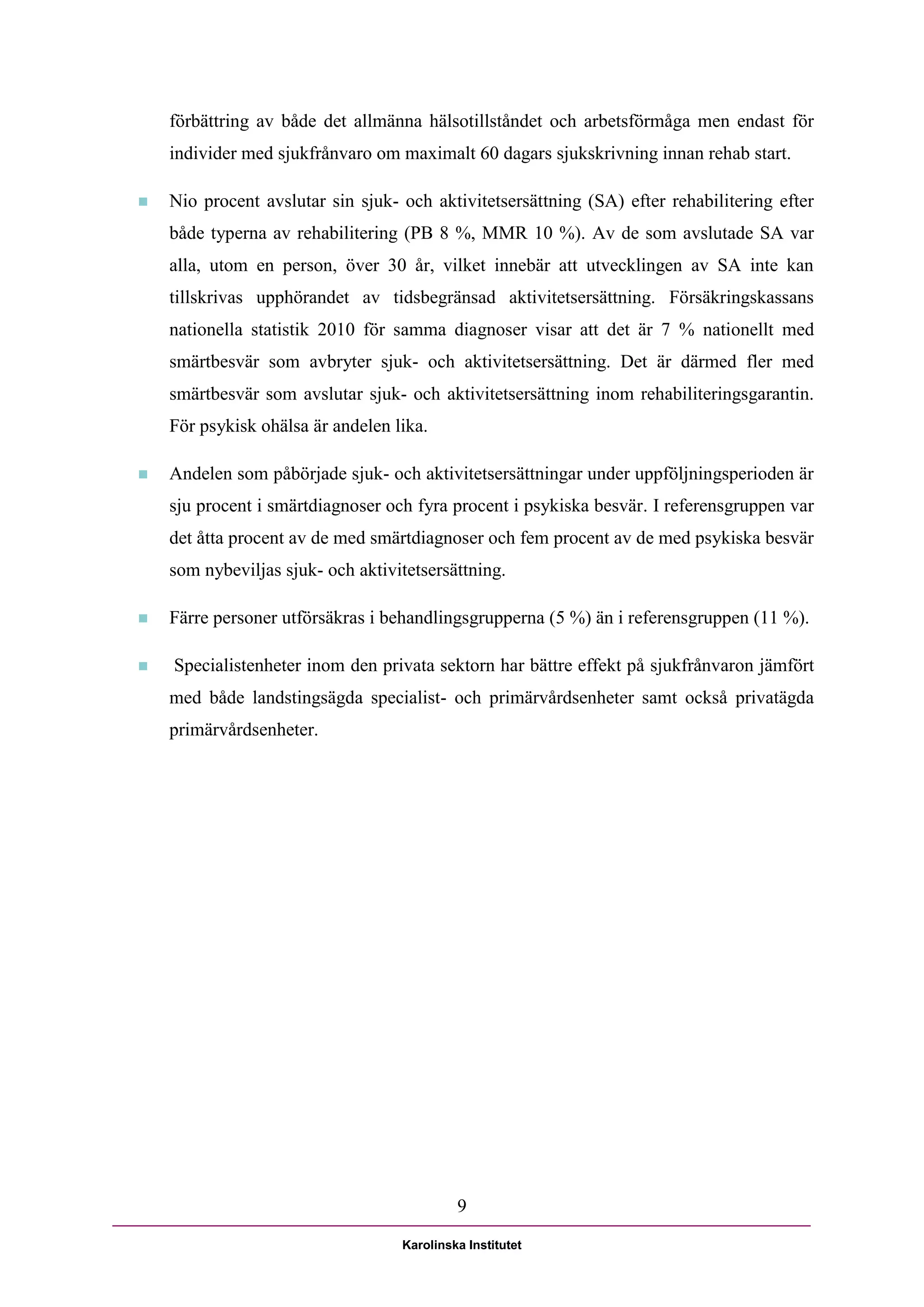 förbättring av både det allmänna hälsotillståndet och arbetsförmåga men endast för
    individer med sjukfrånvaro om maximalt 60 dagars sjukskrivning innan rehab start.

   Nio procent avslutar sin sjuk- och aktivitetsersättning (SA) efter rehabilitering efter
    både typerna av rehabilitering (PB 8 %, MMR 10 %). Av de som avslutade SA var
    alla, utom en person, över 30 år, vilket innebär att utvecklingen av SA inte kan
    tillskrivas upphörandet av tidsbegränsad aktivitetsersättning. Försäkringskassans
    nationella statistik 2010 för samma diagnoser visar att det är 7 % nationellt med
    smärtbesvär som avbryter sjuk- och aktivitetsersättning. Det är därmed fler med
    smärtbesvär som avslutar sjuk- och aktivitetsersättning inom rehabiliteringsgarantin.
    För psykisk ohälsa är andelen lika.

   Andelen som påbörjade sjuk- och aktivitetsersättningar under uppföljningsperioden är
    sju procent i smärtdiagnoser och fyra procent i psykiska besvär. I referensgruppen var
    det åtta procent av de med smärtdiagnoser och fem procent av de med psykiska besvär
    som nybeviljas sjuk- och aktivitetsersättning.

   Färre personer utförsäkras i behandlingsgrupperna (5 %) än i referensgruppen (11 %).

   Specialistenheter inom den privata sektorn har bättre effekt på sjukfrånvaron jämfört
    med både landstingsägda specialist- och primärvårdsenheter samt också privatägda
    primärvårdsenheter.




                                            9

                                   Karolinska Institutet
 