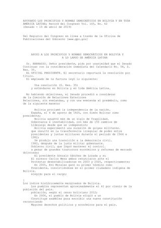APOYANDO LOS PRINCIPIOS Y NORMAS DEMOCRÁTICOS EN BOLIVIA Y EN TODA
AMÉRICA LATINA; Record del Congreso Vol. 165, No. 62
(Senado - 10 de abril de 2019)
Del Registro del Congreso en línea a través de la Oficina de
Publicaciones del Gobierno [www.gpo.gov]
APOYO A LOS PRINCIPIOS Y NORMAS DEMOCRÁTICOS EN BOLIVIA Y
A LO LARGO DE AMÉRICA LATINA
Sr. BARRASSO. Señor presidente, pido por unanimidad que el Senado
Continuar con la consideración inmediata del Calendario No. 58, S.
Res. 35.
EL OFICIAL PRESIDENTE. El secretario reportará la resolución por
título.
El empleado de la factura leyó lo siguiente:
Una resolución (S. Res. 35)
y estándares en Bolivia y en toda América Latina.
No habiendo objeciones, el Senado procedió a considerar
de la Comisión de Relaciones Exteriores
Relaciones, sin enmiendas, y con una enmienda al preámbulo, como
de la siguiente manera:
Bolivia proclamó la independencia de la nación.
España, el 6 de agosto de 1825, con Simón Bolívar como
presidente;
Bolivia aguantó más de un siglo de fragilidad.
Gobernanza e inestabilidad, con más de 150 cambios de
Liderazgo desde que se independizó;
Bolivia experimentó una sucesión de golpes militares.
que resultó en la transferencia irregular de poder entre
presidentes y juntas militares durante el período de 1964 a
1982;
Se produjo una transición a la democracia civil.
1982, después de la junta militar gobernante.
Gobierno civil, que logró mantener el control.
a pesar de grandes trastornos económicos y reformas de mercado
dolorosas;
El presidente Gonzalo Sánchez de Lozada y su
El sucesor Carlos Mesa ambos renunciaron ante el
Protestas desestabilizadoras en 2003 y 2005, respectivamente;
En 2005, Evo Morales ganó su primer término como
Presidente, convirtiéndose en el primer ciudadano indígena de
Bolivia.
elegido para el cargo;
[
Los indios históricamente marginados de Bolivia.
Los pueblos representan aproximadamente el 41 por ciento de la
población del país.
población, según el censo boliviano 2012;
En 2006, el pueblo de Bolivia eligió a un
Constituye asamblea para escribir una nueva constitución
reconociendo
Mayores derechos políticos y económicos para el país.
 