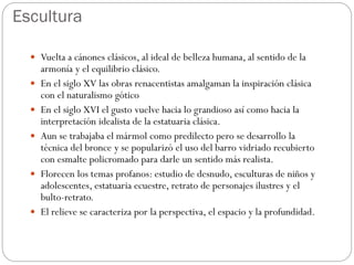 Escultura
 Vuelta a cánones clásicos, al ideal de belleza humana, al sentido de la
armonía y el equilibrio clásico.
 En el siglo XV las obras renacentistas amalgaman la inspiración clásica
con el naturalismo gótico
 En el siglo XVI el gusto vuelve hacia lo grandioso así como hacia la
interpretación idealista de la estatuaria clásica.
 Aun se trabajaba el mármol como predilecto pero se desarrollo la
técnica del bronce y se popularizó el uso del barro vidriado recubierto
con esmalte policromado para darle un sentido más realista.
 Florecen los temas profanos: estudio de desnudo, esculturas de niños y
adolescentes, estatuaria ecuestre, retrato de personajes ilustres y el
bulto-retrato.
 El relieve se caracteriza por la perspectiva, el espacio y la profundidad.
 