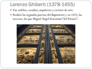 Lorenzo Ghiberti (1378-1455)
 Fue orfebre, escultor, arquitecto y escritor de arte.
 Realizó las segundas puertas del Baptisterio y en 1425, las
terceras, las que Miguel Ángel denominó “del Paraíso”.
 