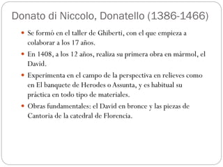 Donato di Niccolo, Donatello (1386-1466)
 Se formó en el taller de Ghiberti, con el que empieza a
colaborar a los 17 años.
 En 1408, a los 12 años, realiza su primera obra en mármol, el
David.
 Experimenta en el campo de la perspectiva en relieves como
en El banquete de Herodes o Assunta, y es habitual su
práctica en todo tipo de materiales.
 Obras fundamentales: el David en bronce y las piezas de
Cantoria de la catedral de Florencia.
 