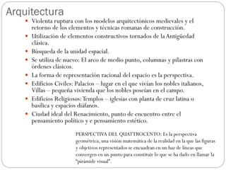 Arquitectura
 Violenta ruptura con los modelos arquitectónicos medievales y el
retorno de los elementos y técnicas romanas de construcción.
 Utilización de elementos constructivos tornados de laAntigüedad
clásica.
 Búsqueda de la unidad espacial.
 Se utiliza de nuevo: El arco de medio punto, columnas y pilastras con
órdenes clásicos.
 La forma de representación racional del espacio es la perspectiva.
 Edificios Civiles: Palacios – lugar en el que vivían los nobles italianos,
Villas – pequeña vivienda que los nobles poseían en el campo.
 Edificios Religiosos:Templos – iglesias con planta de cruz latina o
basílica y espacios diáfanos.
 Ciudad ideal del Renacimiento, punto de encuentro entre el
pensamiento político y e pensamiento estético.
PERSPECTIVA DEL QUATTROCENTO: Es la perspectiva
geométrica, una visión matemática de la realidad en la que las figuras
y objetivos representados se encuadran en un haz de líneas que
convergen en un punto para constituir lo que se ha dado en llamar la
“pirámide visual”.
 