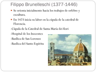 Filippo Brunelleschi (1377-1446)
 Se orienta inicialmente hacia los trabajos de orfebre y
escultura.
 En 1423 inicia su labor en la cúpula de la catedral de
Florencia.
-Cúpula de la Catedral de Santa María dei fiori
-Hospital de los Inocentes
-Basílica de San Lorenzo
-Basílica del Santo Espíritu
 