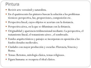 Pintura
 Revivir arte verosímil y naturalista.
 En el quattrocento los pintores buscan la solución a los problemas
técnicos: perspectiva, luz, proporciones, composición etc.
 Perspectiva lineal, cuyos objetos se acortan con la dostancia.
 Perspectiva aérea, en la que se difuminan con la distancia.
 Originalidad y apariencia tridimensional mediante: La perspectiva, el
tratamiento lineal, el tratamiento aéreo , el sombreado.
 Fondos arquitectónicos y paisajes se incorporan en oposición a los
fondos dorados medievales.
 Ciudades con mayor producción y escuelas: Florencia,Venecia y
Roma.
 Temas: Retratos, mitología clásica, temas religiosos.
 Figura humana: se recupera el ideal clásico.
 