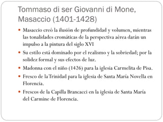 Tommaso di ser Giovanni di Mone,
Masaccio (1401-1428)
 Masaccio creó la ilusión de profundidad y volumen, mientras
las tonalidades cromáticas de la perspectiva aérea darán un
impulso a la pintura del siglo XVI
 Su estilo está dominado por el realismo y la sobriedad; por la
solidez formal y sus efectos de luz.
 Madonna con el niño (1426) para la iglesia Carmelita de Pisa.
 Fresco de laTrinidad para la iglesia de Santa María Novella en
Florencia.
 Frescos de la Capilla Brancacci en la iglesia de Santa María
del Carmine de Florencia.
 