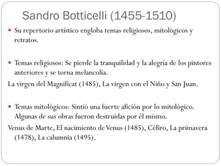 Sandro Botticelli (1455-1510)
 Su repertorio artístico engloba temas religiosos, mitológicos y
retratos.
 Temas religiosos: Se pierde la tranquilidad y la alegría de los pintores
anteriores y se torna melancolía.
La virgen del Magnificat (1485), La virgen con el Niño y San Juan.
 Temas mitológicos: Sintió una fuerte afición por lo mitológico.
Algunas de sus obras fueron destruidas por él mismo.
Venus de Marte, El nacimiento deVenus (1485), Céfiro, La primavera
(1478), La calumnia (1495).
 