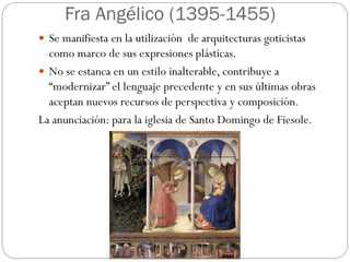 Fra Angélico (1395-1455)
 Se manifiesta en la utilización de arquitecturas goticistas
como marco de sus expresiones plásticas.
 No se estanca en un estilo inalterable, contribuye a
“modernizar” el lenguaje precedente y en sus últimas obras
aceptan nuevos recursos de perspectiva y composición.
La anunciación: para la iglesia de Santo Domingo de Fiesole.
 