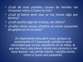 • ¿Cuál de esas posibles causas de heridas me
  resuenan como si fuese la mía?
• ¿Cuál al leerla sentí que se me movía algo por
  dentro?
• ¿Cuál suscitó algo de tristeza, de cólera?
• ¿Cuáles otras causas añadiría yo como causantes
  de golpes en el corazón?

      Es importante descubrir esto, porque es
     justamente el ir buscando satisfacer esta
   necesidad que no fue satisfecha en la niñez, la
  que me hace reaccionar desde esa carencia y me
   hace buscar –ya siendo adulto- satisfacciones
            como si fuese aún pequeña.
 