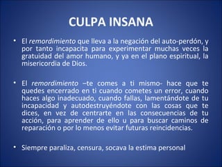 CULPA INSANA
• El remordimiento que lleva a la negación del auto-perdón, y
  por tanto incapacita para experimentar muchas veces la
  gratuidad del amor humano, y ya en el plano espiritual, la
  misericordia de Dios.

• El remordimiento –te comes a ti mismo- hace que te
  quedes encerrado en ti cuando cometes un error, cuando
  haces algo inadecuado, cuando fallas, lamentándote de tu
  incapacidad y autodestruyéndote con las cosas que te
  dices, en vez de centrarte en las consecuencias de tu
  acción, para aprender de ello u para buscar caminos de
  reparación o por lo menos evitar futuras reincidencias.

• Siempre paraliza, censura, socava la estima personal
 