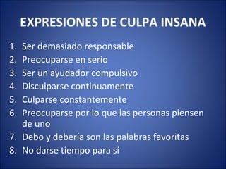 EXPRESIONES DE CULPA INSANA
1. Ser demasiado responsable
2. Preocuparse en serio
3. Ser un ayudador compulsivo
4. Disculparse continuamente
5. Culparse constantemente
6. Preocuparse por lo que las personas piensen
   de uno
7. Debo y debería son las palabras favoritas
8. No darse tiempo para sí
 