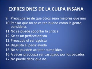 EXPRESIONES DE LA CULPA INSANA
9. Preocuparse de que otros sean mejores que uno
10.Pensar que no se es tan bueno como la gente
   considera.
11.No se puede soportar la crítica
12. Se es un perfeccionista
13.Preocupa el ser egoísta
14.Disgusta el pedir ayuda
15.No se pueden aceptar cumplidos
16.A veces preocupa ser castigado por los pecados
17.No puede decir que no.
 