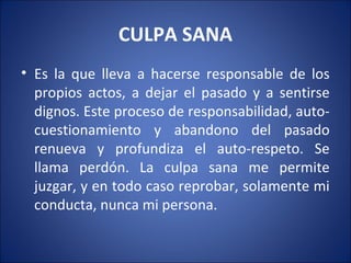 CULPA SANA
• Es la que lleva a hacerse responsable de los
  propios actos, a dejar el pasado y a sentirse
  dignos. Este proceso de responsabilidad, auto-
  cuestionamiento y abandono del pasado
  renueva y profundiza el auto-respeto. Se
  llama perdón. La culpa sana me permite
  juzgar, y en todo caso reprobar, solamente mi
  conducta, nunca mi persona.
 