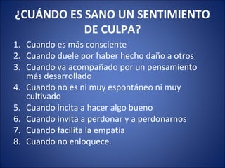 ¿CUÁNDO ES SANO UN SENTIMIENTO
           DE CULPA?
1. Cuando es más consciente
2. Cuando duele por haber hecho daño a otros
3. Cuando va acompañado por un pensamiento
   más desarrollado
4. Cuando no es ni muy espontáneo ni muy
   cultivado
5. Cuando incita a hacer algo bueno
6. Cuando invita a perdonar y a perdonarnos
7. Cuando facilita la empatía
8. Cuando no enloquece.
 