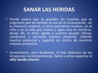 SANAR LAS HERIDAS
• Donde quiera que se guarden los traumas que se
  originaron por las heridas ya sea en el inconsciente , en
  la memoria corporal, o como pensamos muchos, en el
  niño o en la niña que fuimos y sigue vive en nosotros,
  desde allí, el dolor ligado a nuestro pasado influye,
  condiciona y perturba nuestro presente, ciñendo
  nuestro potencial y jugando en contra de nuestros
  mejores proyectos.

• Genialmente, John Bradshaw, el más didáctico de los
  terapeutas contemporáneos, llamó a estos aspectos el
  niño herido interior.
 