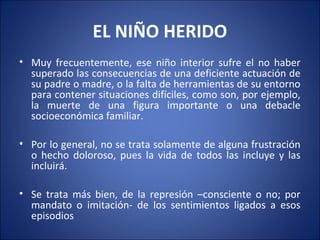 EL NIÑO HERIDO
• Muy frecuentemente, ese niño interior sufre el no haber
  superado las consecuencias de una deficiente actuación de
  su padre o madre, o la falta de herramientas de su entorno
  para contener situaciones difíciles, como son, por ejemplo,
  la muerte de una figura importante o una debacle
  socioeconómica familiar.

• Por lo general, no se trata solamente de alguna frustración
  o hecho doloroso, pues la vida de todos las incluye y las
  incluirá.

• Se trata más bien, de la represión –consciente o no; por
  mandato o imitación- de los sentimientos ligados a esos
  episodios
 