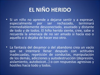 EL NIÑO HERIDO
• Si un niño no aprende a dejarse sentir y a expresar,
  especialmente por ser rechazado, terminará
  irremediablemente desconectado, asustado y distante
  de todo y de todos. El hiño herido siente, cree, sabe o
  recuerda la amenaza de no ser amado si hacía eso o
  aquello o si dejaba de hacer eso otro.

• La fantasía del desamor o del abandono crea un vacío
  que se intentará llenar después con actitudes
  inadecuadas, repetición de conductas, manipulación
  de los demás, adicciones y autodestrucción (depresión,
  aislamiento, autoboicot…) o con respuestas agresivas y
  hostiles hacia todo y todos.
 