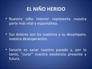 EL NIÑO HERIDO
• Nuestro niño interior representa nuestra
  parte más vital y espontánea.

• Sus dolores son los nuestros y su desamparo,
  nuestra desesperación.

• Sanarlo es sanar nuestro pasado y, por lo
  tanto, “curar” nuestra existencia presente y
  futura.
 