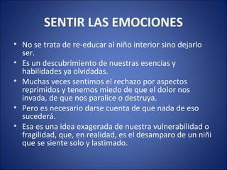 SENTIR LAS EMOCIONES
• No se trata de re-educar al niño interior sino dejarlo
  ser.
• Es un descubrimiento de nuestras esencias y
  habilidades ya olvidadas.
• Muchas veces sentimos el rechazo por aspectos
  reprimidos y tenemos miedo de que el dolor nos
  invada, de que nos paralice o destruya.
• Pero es necesario darse cuenta de que nada de eso
  sucederá.
• Esa es una idea exagerada de nuestra vulnerabilidad o
  fragilidad, que, en realidad, es el desamparo de un niñi
  que se siente solo y lastimado.
 