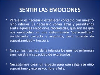 SENTIR LAS EMOCIONES
• Para ello es necesario establecer contacto con nuestro
  niño interior. Es necesario volver atrás y permitirnos
  sentir aquellas emociones bloqueadas, que son las que
  nos encarcelan en una determinada “personalidad”
  socialmente correcta y aceptada, pero ausente de
  espontaneidad y frescura.

• No son los traumas de la infancia los que nos enferman
  sino nuestra incapacidad de expresarlos.

• Necesitamos crear un espacio para que salga ese niño
  espontáneo y expresivo, libre y feliz.
 