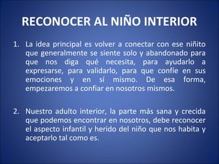 RECONOCER AL NIÑO INTERIOR
1. La idea principal es volver a conectar con ese niñito
   que generalmente se siente solo y abandonado para
   que nos diga qué necesita, para ayudarlo a
   expresarse, para validarlo, para que confíe en sus
   emociones y en sí mismo. De esa forma,
   empezaremos a confiar en nosotros mismos.

2. Nuestro adulto interior, la parte más sana y crecida
   que podemos encontrar en nosotros, debe reconocer
   el aspecto infantil y herido del niño que nos habita y
   aceptarlo tal como es.
 