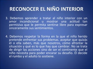 RECONOCER EL NIÑO INTERIOR
3. Debemos aprender a tratar al niño interior con un
   amor incondicional u mostrar una actitud tan
   permisiva que le permita sentirse libre para expresar
   sinceramente sus sentimientos.

4. Debemos respetar la forma en la que el niño herido
   pretende enfrentar sus problemas. aceptar que quizás
   él o ella saben, más que nosotros, cómo afrontar la
   situación y qué es lo que hay que cambiar. No se trata
   de dirigir las acciones sino de ser el continente que el
   niño necesita para poder encarar su desafío. Él decide
   el rumbo y el adulto lo sostiene.
 