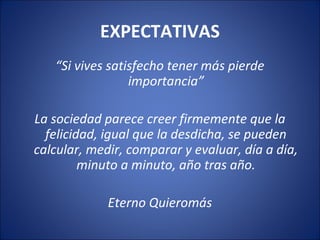 EXPECTATIVAS
   “Si vives satisfecho tener más pierde
                 importancia”

La sociedad parece creer firmemente que la
  felicidad, igual que la desdicha, se pueden
calcular, medir, comparar y evaluar, día a día,
         minuto a minuto, año tras año.

             Eterno Quieromás
 