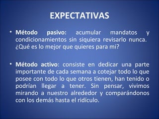 EXPECTATIVAS
• Método pasivo: acumular mandatos y
  condicionamientos sin siquiera revisarlo nunca.
  ¿Qué es lo mejor que quieres para mi?

• Método activo: consiste en dedicar una parte
  importante de cada semana a cotejar todo lo que
  posee con todo lo que otros tienen, han tenido o
  podrían llegar a tener. Sin pensar, vivimos
  mirando a nuestro alrededor y comparándonos
  con los demás hasta el ridículo.
 