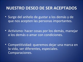 NUESTRO DESEO DE SER ACEPTADOS
• Surge del anhelo de gustar a los demás y de
  que nos acepten las personas importantes.

• Activismo: hacer cosas por los demás, manejar
  a los demás o amar con condiciones.

• Competitividad: queremos dejar una marca en
  la vida, ser diferentes, especiales.
  Comparaciones.
 