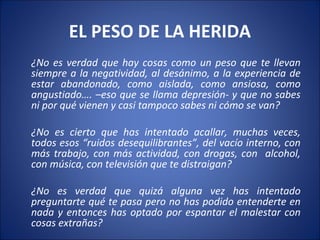 EL PESO DE LA HERIDA
¿No es verdad que hay cosas como un peso que te llevan
siempre a la negatividad, al desánimo, a la experiencia de
estar abandonado, como aislada, como ansiosa, como
angustiado…. –eso que se llama depresión- y que no sabes
ni por qué vienen y casi tampoco sabes ni cómo se van?

¿No es cierto que has intentado acallar, muchas veces,
todos esos “ruidos desequilibrantes”, del vacío interno, con
más trabajo, con más actividad, con drogas, con alcohol,
con música, con televisión que te distraigan?

¿No es verdad que quizá alguna vez has intentado
preguntarte qué te pasa pero no has podido entenderte en
nada y entonces has optado por espantar el malestar con
cosas extrañas?
 