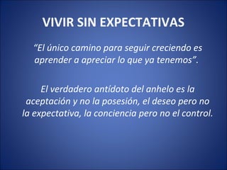 VIVIR SIN EXPECTATIVAS
  “El único camino para seguir creciendo es
  aprender a apreciar lo que ya tenemos”.

     El verdadero antídoto del anhelo es la
 aceptación y no la posesión, el deseo pero no
la expectativa, la conciencia pero no el control.
 