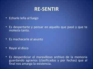 RE-SENTIR
• Echarle leña al fuego

• Es despertarte y pensar en aquello que pasó y que te
  molesta tanto.

• Es machacarle al asunto

• Rayar el disco

• Es desperdiciar el maravilloso archivo de la memoria
  guardando agravios (clasificados y por fechas) que al
  final nos amarga la existencia.
 