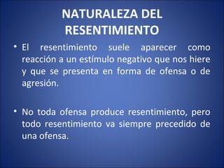 NATURALEZA DEL
           RESENTIMIENTO
• El resentimiento suele aparecer como
  reacción a un estímulo negativo que nos hiere
  y que se presenta en forma de ofensa o de
  agresión.

• No toda ofensa produce resentimiento, pero
  todo resentimiento va siempre precedido de
  una ofensa.
 