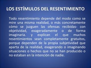 LOS ESTÍMULOS DEL RESENTIMIENTO
Todo resentimiento depende del modo como se
mire una misma realidad, o más concretamente
cómo se juzguen las ofensas recibidas- con
objetividad, exageradamente o de forma
imaginaria. y explican el que muchos
resentimientos sean completamente gratuitos,
porque dependen de la propia subjetividad que
aparta de la realidad, exagerando o imaginando
situaciones o hechos que no se han producido o
no estaban en la intención de nadie.
 