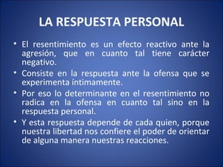 LA RESPUESTA PERSONAL
• El resentimiento es un efecto reactivo ante la
  agresión, que en cuanto tal tiene carácter
  negativo.
• Consiste en la respuesta ante la ofensa que se
  experimenta íntimamente.
• Por eso lo determinante en el resentimiento no
  radica en la ofensa en cuanto tal sino en la
  respuesta personal.
• Y esta respuesta depende de cada quien, porque
  nuestra libertad nos confiere el poder de orientar
  de alguna manera nuestras reacciones.
 