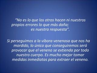 “No es lo que los otros hacen ni nuestros
  propios errores lo que más daña;
             es nuestra respuesta”.

Si perseguimos a la víbora venenosa que nos ha
    mordido, lo único que conseguiremos será
   provocar que el veneno se extienda por todo
      nuestro cuerpo. Es mucho mejor tomar
   medidas inmediatas para extraer el veneno.
 