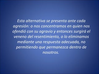 Esta alternativa se presenta ante cada
agresión: o nos concentramos en quien nos
ofendió con su agravio y entonces surgirá el
 veneno del resentimiento, o lo eliminamos
   mediante una respuesta adecuada, no
  permitiendo que permanezca dentro de
                  nosotros.
 