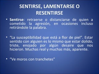 SENTIRSE, LAMENTARSE O
              RESENTIRSE
• Sentirse: retraerse o distanciarse de quien a
  cometido la agresión, en ocasiones incluso
  retirándole la palabra.

• “La susceptibilidad que está a flor de piel”. Estar
  sentido con alguien es lo mismo que estar dolido,
  triste, enojado por algún desaire que nos
  hicieron. Muchas real y muchas más, aparente.

• “Ve moros con tranchetes”
 