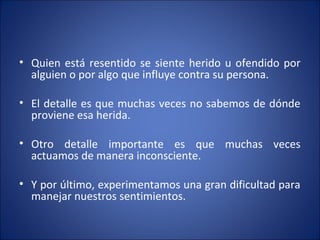 • Quien está resentido se siente herido u ofendido por
  alguien o por algo que influye contra su persona.

• El detalle es que muchas veces no sabemos de dónde
  proviene esa herida.

• Otro detalle importante es que muchas veces
  actuamos de manera inconsciente.

• Y por último, experimentamos una gran dificultad para
  manejar nuestros sentimientos.
 