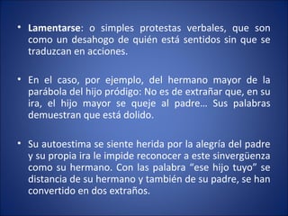 • Lamentarse: o simples protestas verbales, que son
  como un desahogo de quién está sentidos sin que se
  traduzcan en acciones.

• En el caso, por ejemplo, del hermano mayor de la
  parábola del hijo pródigo: No es de extrañar que, en su
  ira, el hijo mayor se queje al padre… Sus palabras
  demuestran que está dolido.

• Su autoestima se siente herida por la alegría del padre
  y su propia ira le impide reconocer a este sinvergüenza
  como su hermano. Con las palabra “ese hijo tuyo” se
  distancia de su hermano y también de su padre, se han
  convertido en dos extraños.
 