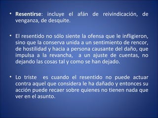 • Resentirse: incluye el afán de reivindicación, de
  venganza, de desquite.

• El resentido no sólo siente la ofensa que le infligieron,
  sino que la conserva unida a un sentimiento de rencor,
  de hostilidad y hacia a persona causante del daño, que
  impulsa a la revancha, a un ajuste de cuentas, no
  dejando las cosas tal y como se han dejado.

• Lo triste es cuando el resentido no puede actuar
  contra aquel que considera le ha dañado y entonces su
  acción puede recaer sobre quienes no tienen nada que
  ver en el asunto.
 