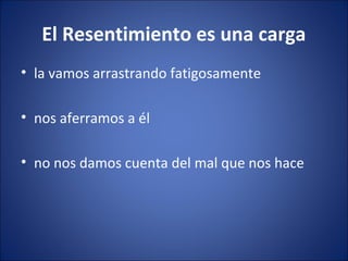 El Resentimiento es una carga
• la vamos arrastrando fatigosamente

• nos aferramos a él

• no nos damos cuenta del mal que nos hace
 