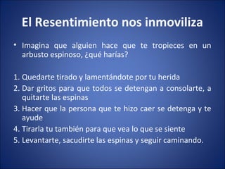 El Resentimiento nos inmoviliza
• Imagina que alguien hace que te tropieces en un
  arbusto espinoso, ¿qué harías?

1. Quedarte tirado y lamentándote por tu herida
2. Dar gritos para que todos se detengan a consolarte, a
   quitarte las espinas
3. Hacer que la persona que te hizo caer se detenga y te
   ayude
4. Tirarla tu también para que vea lo que se siente
5. Levantarte, sacudirte las espinas y seguir caminando.
 