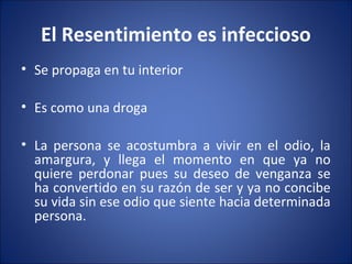 El Resentimiento es infeccioso
• Se propaga en tu interior

• Es como una droga

• La persona se acostumbra a vivir en el odio, la
  amargura, y llega el momento en que ya no
  quiere perdonar pues su deseo de venganza se
  ha convertido en su razón de ser y ya no concibe
  su vida sin ese odio que siente hacia determinada
  persona.
 