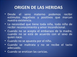ORIGEN DE LAS HERIDAS
• Desde el seno materno podemos recibir
  estímulos negativos y positivos que marcan
  nuestra existencia.
• La necesidad que tiene toda niña, todo niño de
  recibir reconocimiento y amor incondicional.
• Cuando no se acepta el embarazo de la madre,
  cuando no se está de acuerdo con el sexo de
  quien nace.
• Cuando no se apuesta por el niño.
• Cuando se maltrata y no se recibe el tacto
  adecuado.
• Cuando se erotizan las caricias.
 