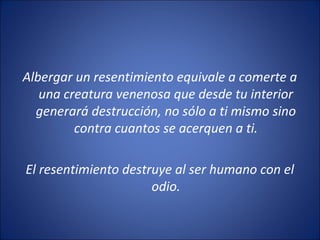 Albergar un resentimiento equivale a comerte a
   una creatura venenosa que desde tu interior
  generará destrucción, no sólo a ti mismo sino
         contra cuantos se acerquen a ti.

El resentimiento destruye al ser humano con el
                      odio.
 