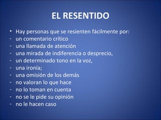 EL RESENTIDO
•   Hay personas que se resienten fácilmente por:
-   un comentario crítico
-   una llamada de atención
-   una mirada de indiferencia o desprecio,
-   un determinado tono en la voz,
-   una ironía;
-   una omisión de los demás
-   no valoran lo que hace
-   no lo toman en cuenta
-   no se le pide su opinión
-   no le hacen caso
 