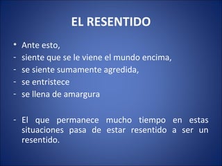 EL RESENTIDO
•   Ante esto,
-   siente que se le viene el mundo encima,
-   se siente sumamente agredida,
-   se entristece
-   se llena de amargura

- El que permanece mucho tiempo en estas
  situaciones pasa de estar resentido a ser un
  resentido.
 