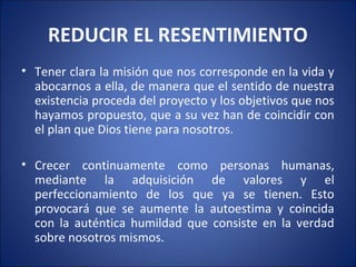 REDUCIR EL RESENTIMIENTO
• Tener clara la misión que nos corresponde en la vida y
  abocarnos a ella, de manera que el sentido de nuestra
  existencia proceda del proyecto y los objetivos que nos
  hayamos propuesto, que a su vez han de coincidir con
  el plan que Dios tiene para nosotros.

• Crecer continuamente como personas humanas,
  mediante la adquisición de valores y el
  perfeccionamiento de los que ya se tienen. Esto
  provocará que se aumente la autoestima y coincida
  con la auténtica humildad que consiste en la verdad
  sobre nosotros mismos.
 