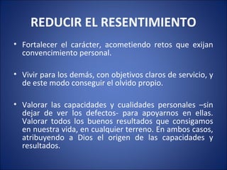 REDUCIR EL RESENTIMIENTO
• Fortalecer el carácter, acometiendo retos que exijan
  convencimiento personal.

• Vivir para los demás, con objetivos claros de servicio, y
  de este modo conseguir el olvido propio.

• Valorar las capacidades y cualidades personales –sin
  dejar de ver los defectos- para apoyarnos en ellas.
  Valorar todos los buenos resultados que consigamos
  en nuestra vida, en cualquier terreno. En ambos casos,
  atribuyendo a Dios el origen de las capacidades y
  resultados.
 